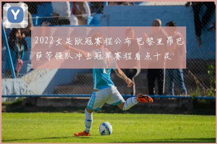 2022女足欧冠赛程公布 巴黎里昂巴萨等强队冲击冠军赛程看点十足