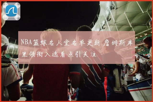 NBA篮球名人堂名单更新 詹姆斯库里领衔入选看点引关注