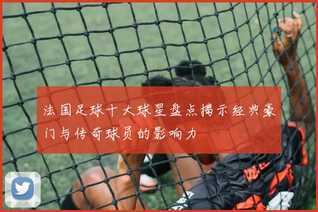 法国足球十大球星盘点揭示经典豪门与传奇球员的影响力