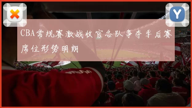 CBA常规赛激战收官各队争夺季后赛席位形势明朗