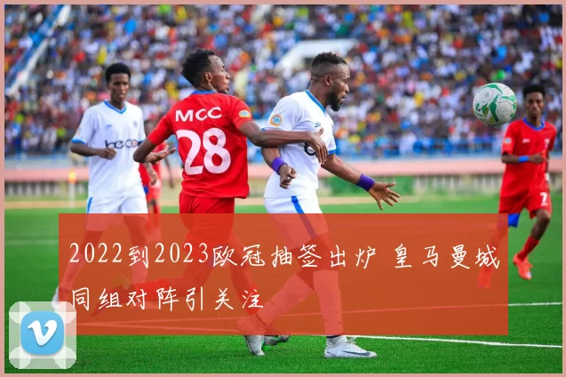 2022到2023欧冠抽签出炉 皇马曼城同组对阵引关注