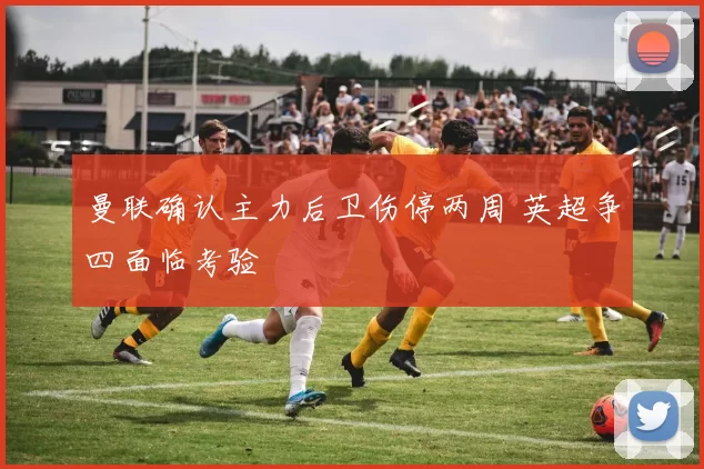 曼联确认主力后卫伤停两周 英超争四面临考验