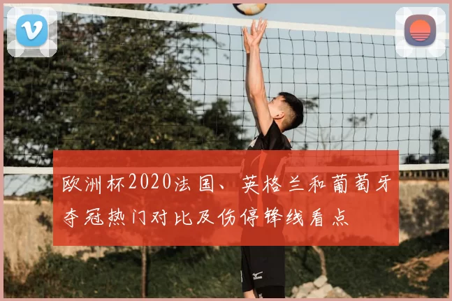 欧洲杯2020法国、英格兰和葡萄牙夺冠热门对比及伤停锋线看点