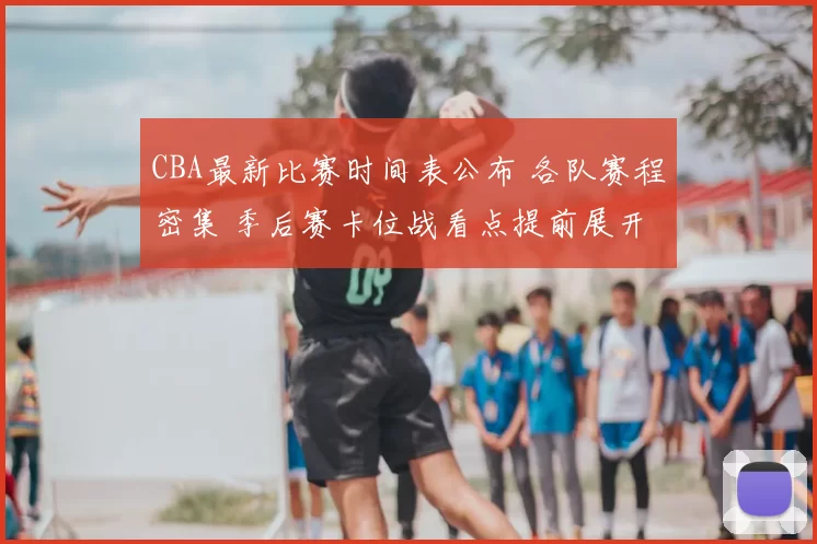 CBA最新比赛时间表公布 各队赛程密集 季后赛卡位战看点提前展开