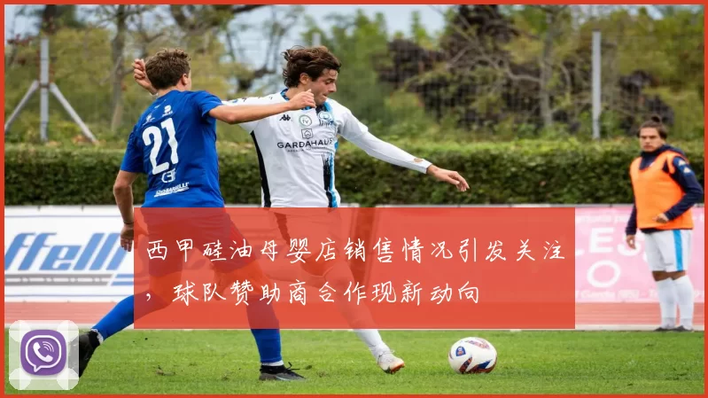 西甲硅油母婴店销售情况引发关注,球队赞助商合作现新动向