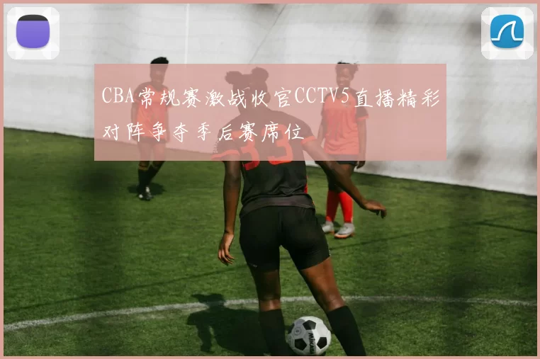 CBA常规赛激战收官CCTV5直播精彩对阵争夺季后赛席位