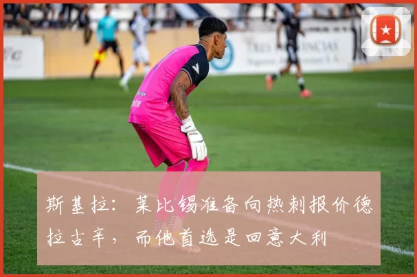 斯基拉：莱比锡准备向热刺报价德拉古辛，而他首选是回意大利