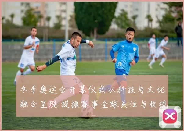 冬季奥运会开幕仪式以科技与文化融合呈现 提振赛事全球关注与收视