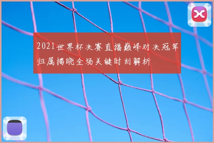 2021世界杯决赛直播巅峰对决冠军归属揭晓全场关键时刻解析