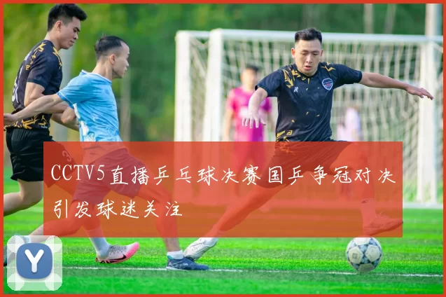 CCTV5直播乒乓球决赛国乒争冠对决引发球迷关注