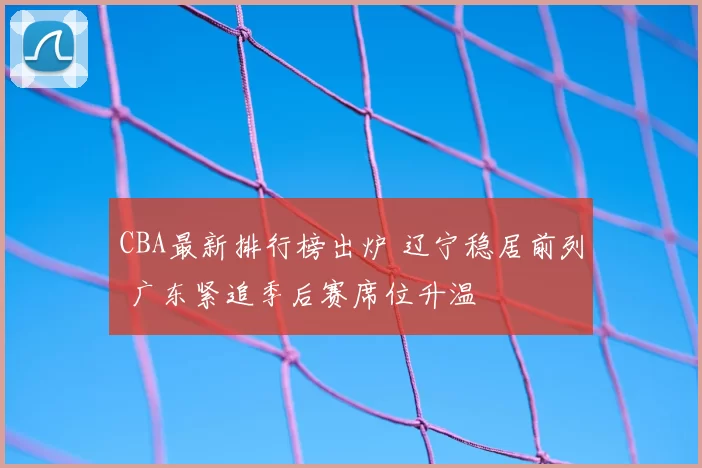 CBA最新排行榜出炉 辽宁稳居前列 广东紧追季后赛席位升温