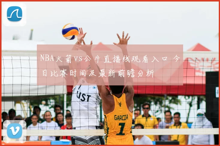 NBA火箭vs公牛直播线观看入口 今日比赛时间及最新前瞻分析