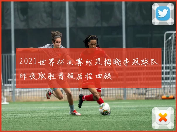 2021世界杯决赛结果揭晓夺冠球队昨夜取胜晋级历程回顾