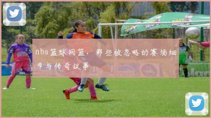 nba篮球网篮，那些被忽略的赛场细节与传奇故事