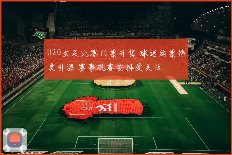 U20女足比赛门票开售 球迷购票热度升温 赛事观赛安排受关注
