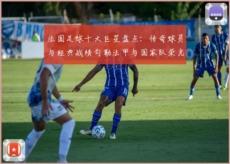 法国足球十大巨星盘点:传奇球员与经典战绩勾勒法甲与国家队荣光