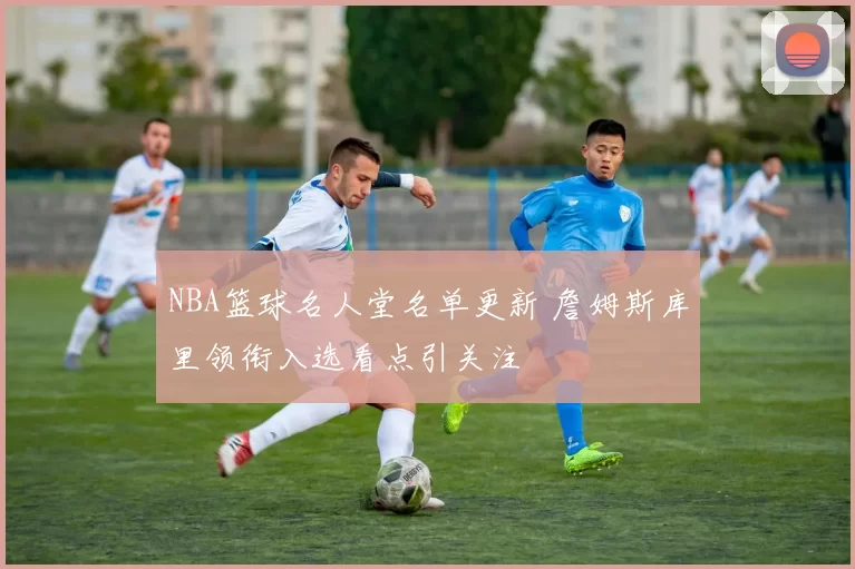 NBA篮球名人堂名单更新 詹姆斯库里领衔入选看点引关注