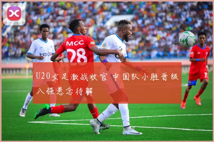 U20女足激战收官 中国队小胜晋级八强悬念待解