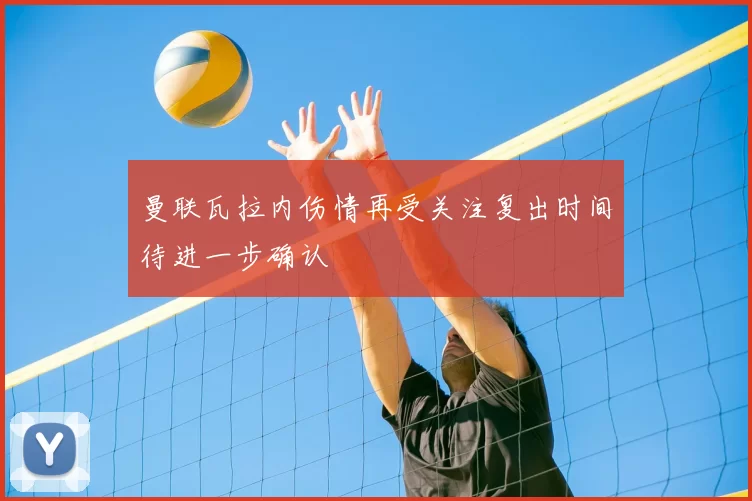 曼联瓦拉内伤情再受关注复出时间待进一步确认