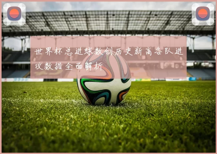 世界杯总进球数创历史新高各队进攻数据全面解析