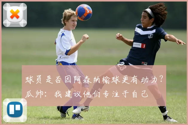 球员是否因阿森纳输球更有动力?瓜帅:我建议他们专注于自己