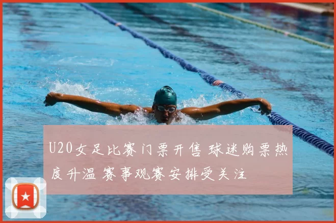 U20女足比赛门票开售 球迷购票热度升温 赛事观赛安排受关注