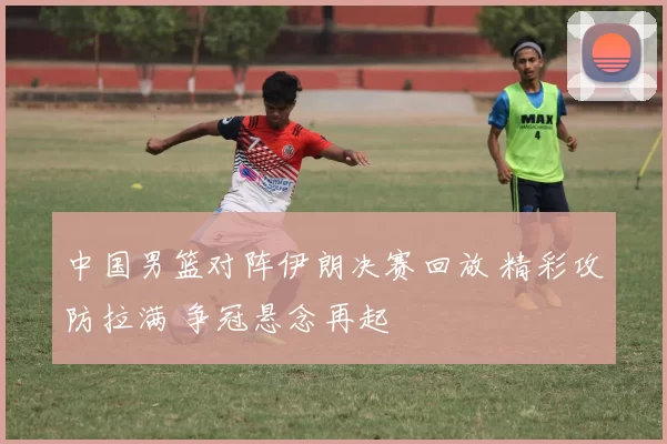中国男篮对阵伊朗决赛回放 精彩攻防拉满 争冠悬念再起