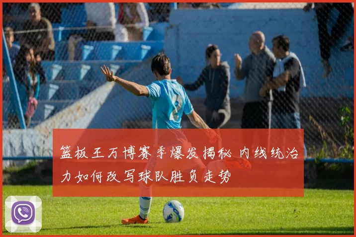 篮板王万博赛季爆发揭秘 内线统治力如何改写球队胜负走势