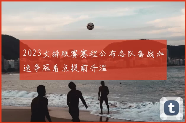 2023女排联赛赛程公布各队备战加速争冠看点提前升温