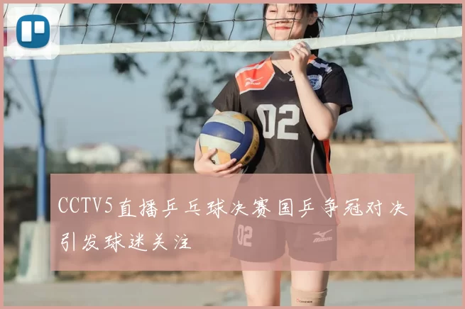 CCTV5直播乒乓球决赛国乒争冠对决引发球迷关注