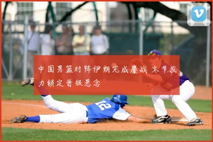 中国男篮对阵伊朗完成鏖战 末节发力锁定晋级悬念