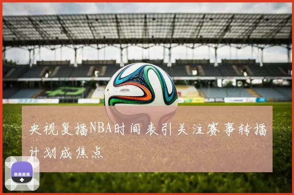 央视复播NBA时间表引关注赛事转播计划成焦点