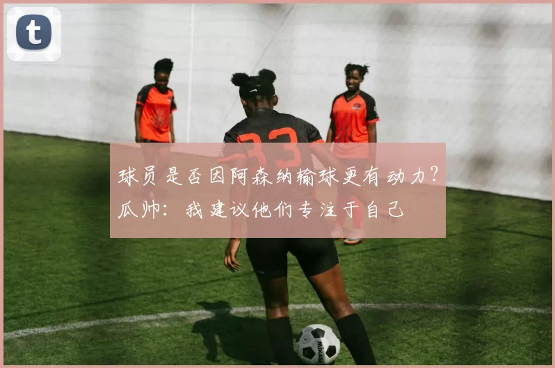 球员是否因阿森纳输球更有动力？瓜帅：我建议他们专注于自己