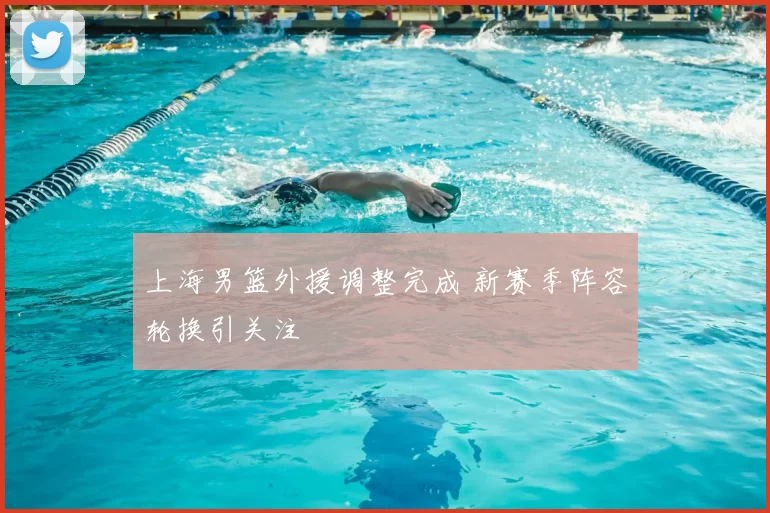 上海男篮外援调整完成 新赛季阵容轮换引关注