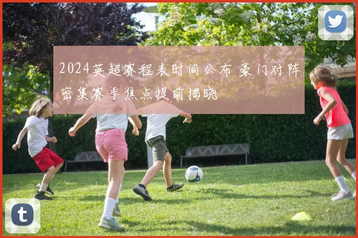 2024英超赛程表时间公布 豪门对阵密集赛季焦点提前揭晓