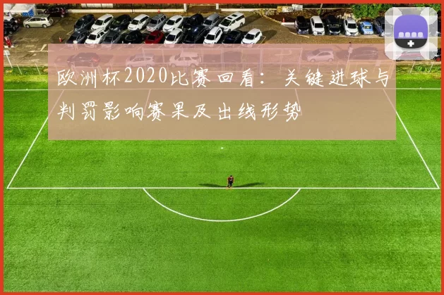 欧洲杯2020比赛回看：关键进球与判罚影响赛果及出线形势