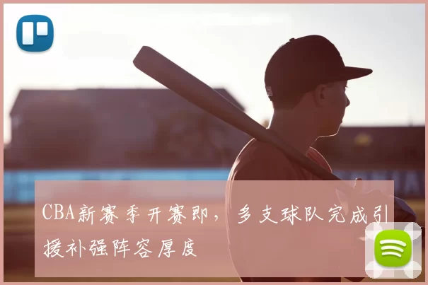 CBA新赛季开赛即，多支球队完成引援补强阵容厚度