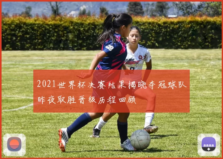 2021世界杯决赛结果揭晓夺冠球队昨夜取胜晋级历程回顾