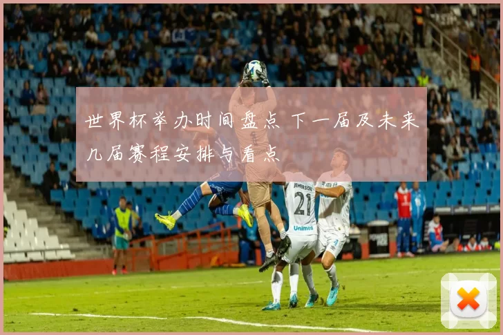 世界杯举办时间盘点 下一届及未来几届赛程安排与看点