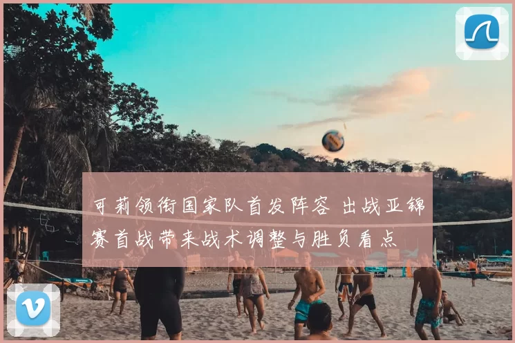 可莉领衔国家队首发阵容 出战亚锦赛首战带来战术调整与胜负看点