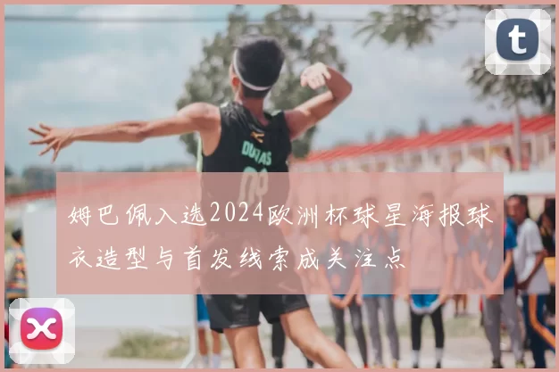姆巴佩入选2024欧洲杯球星海报球衣造型与首发线索成关注点