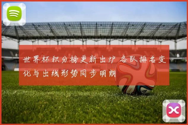 世界杯积分榜更新出炉 各队排名变化与出线形势同步明朗