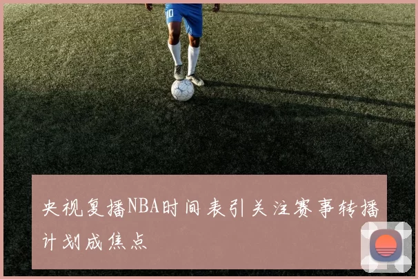 央视复播NBA时间表引关注赛事转播计划成焦点