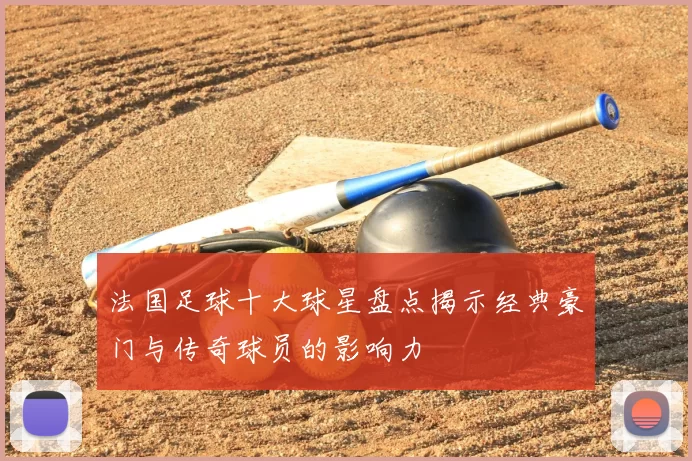 法国足球十大球星盘点揭示经典豪门与传奇球员的影响力