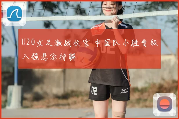 U20女足激战收官 中国队小胜晋级八强悬念待解