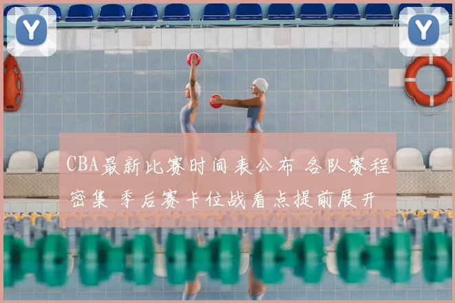 CBA最新比赛时间表公布 各队赛程密集 季后赛卡位战看点提前展开
