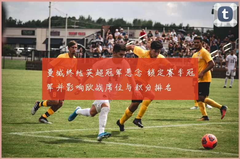 曼城终结英超冠军悬念 锁定赛季冠军并影响欧战席位与积分排名