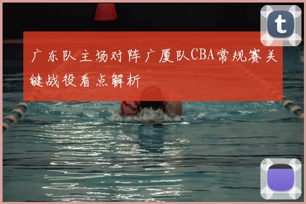 广东队主场对阵广厦队CBA常规赛关键战役看点解析