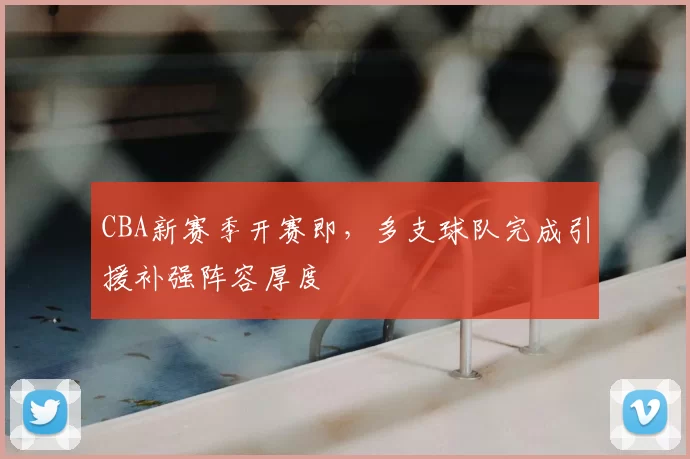 CBA新赛季开赛即，多支球队完成引援补强阵容厚度