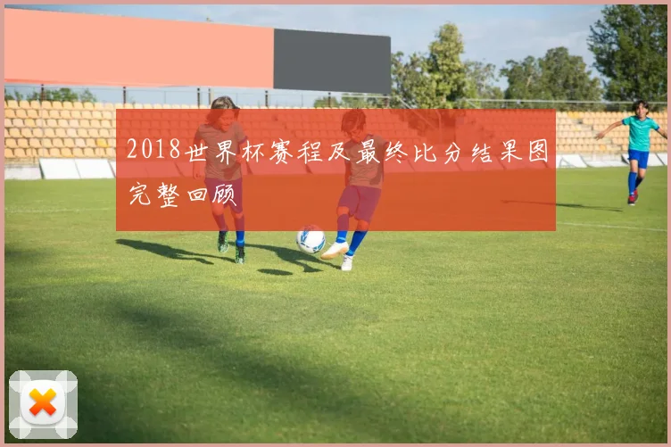 2018世界杯赛程及最终比分结果图完整回顾